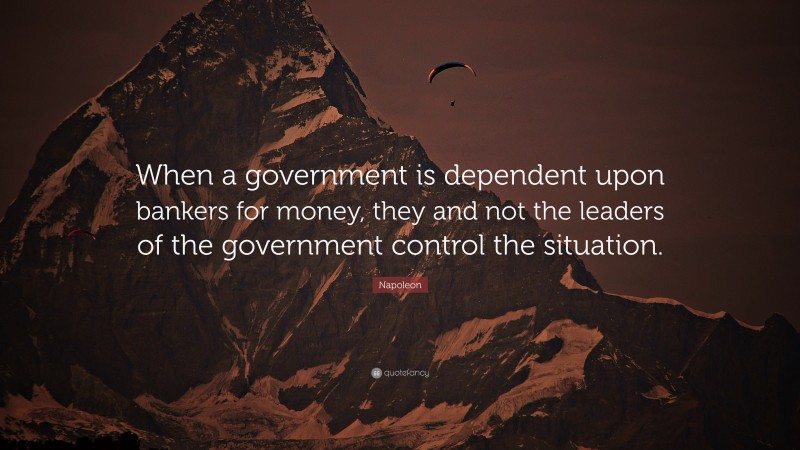 Napoleon Quote: “When a government is dependent upon bankers for money, they and not the leaders of the government control the situation.”