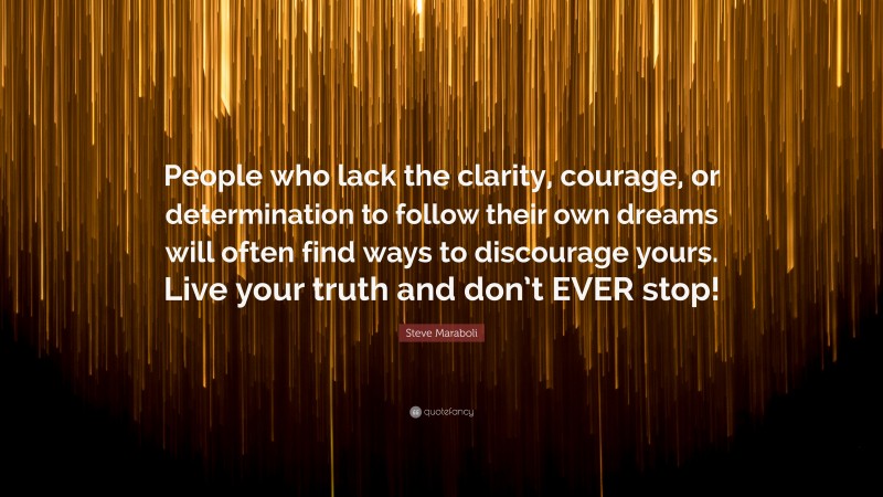 Steve Maraboli Quote: “People who lack the clarity, courage, or determination to follow their own dreams will often find ways to discourage yours. Live your truth and don’t EVER stop!”