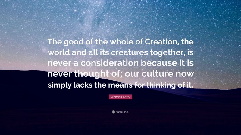 Wendell Berry Quote: “The good of the whole of Creation, the world and all its creatures together, is never a consideration because it is never thought of; our culture now simply lacks the means for thinking of it.”