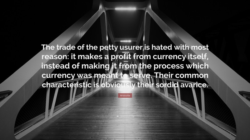 Aristotle Quote: “The trade of the petty usurer is hated with most reason: it makes a profit from currency itself, instead of making it from the process which currency was meant to serve. Their common characteristic is obviously their sordid avarice.”