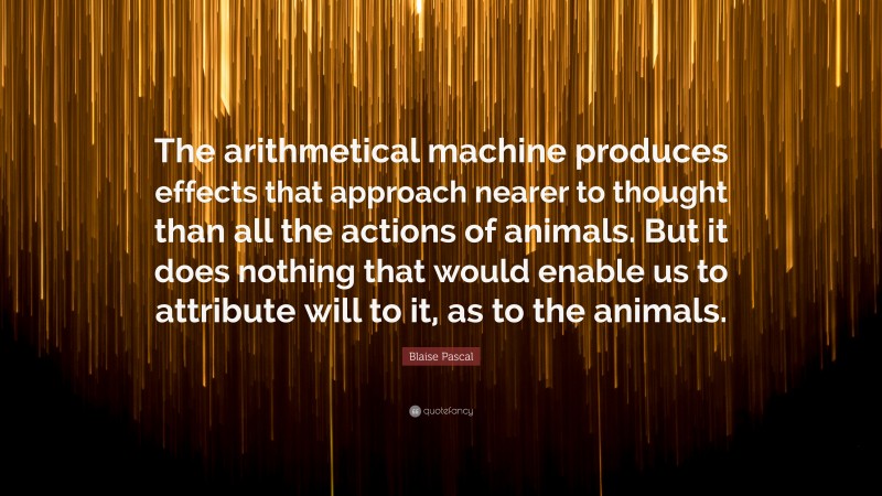 Blaise Pascal Quote: “The arithmetical machine produces effects that approach nearer to thought than all the actions of animals. But it does nothing that would enable us to attribute will to it, as to the animals.”