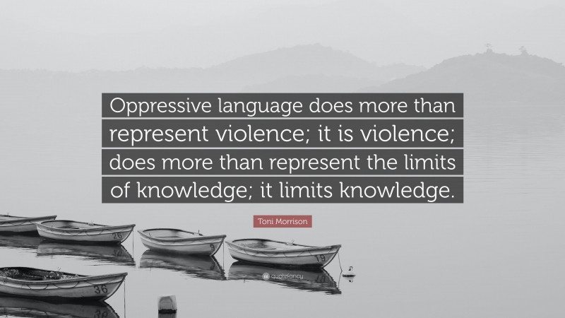 Toni Morrison Quote: “Oppressive language does more than represent violence; it is violence; does more than represent the limits of knowledge; it limits knowledge.”