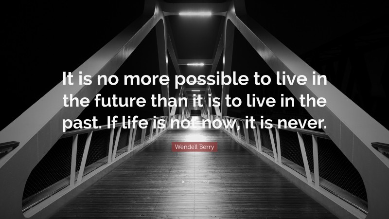 Wendell Berry Quote: “It is no more possible to live in the future than it is to live in the past. If life is not now, it is never.”