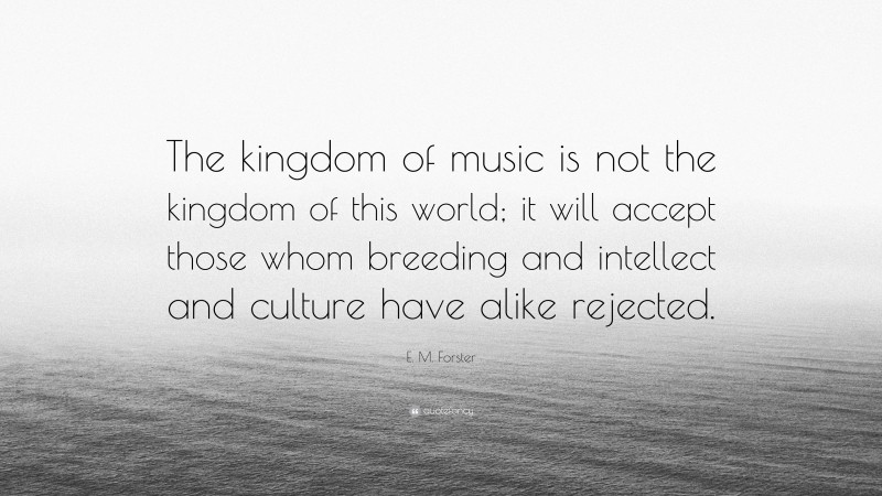 E. M. Forster Quote: “The kingdom of music is not the kingdom of this world; it will accept those whom breeding and intellect and culture have alike rejected.”