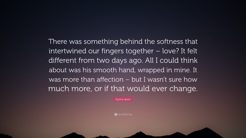 Alysha Speer Quote: “There was something behind the softness that intertwined our fingers together – love? It felt different from two days ago. All I could think about was his smooth hand, wrapped in mine. It was more than affection – but I wasn’t sure how much more, or if that would ever change.”