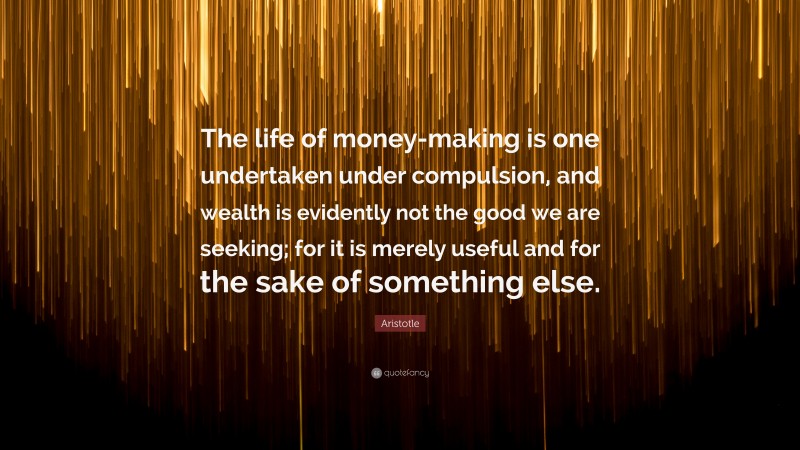 Aristotle Quote: “The life of money-making is one undertaken under compulsion, and wealth is evidently not the good we are seeking; for it is merely useful and for the sake of something else.”