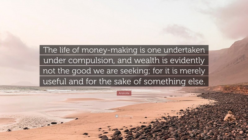 Aristotle Quote: “The life of money-making is one undertaken under compulsion, and wealth is evidently not the good we are seeking; for it is merely useful and for the sake of something else.”
