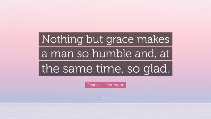 Charles H. Spurgeon Quote: “Nothing but grace makes a man so humble and, at the same time, so glad.”