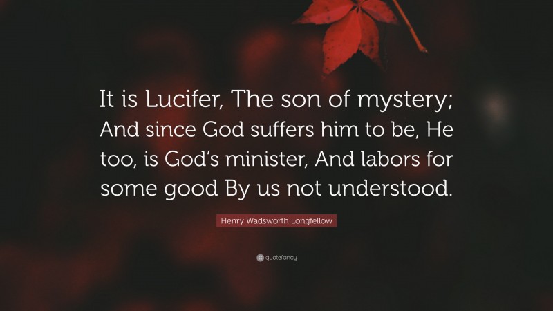 Henry Wadsworth Longfellow Quote: “It is Lucifer, The son of mystery; And since God suffers him to be, He too, is God’s minister, And labors for some good By us not understood.”