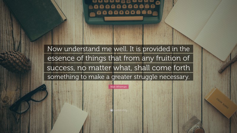 Walt Whitman Quote: “Now understand me well. It is provided in the essence of things that from any fruition of success, no matter what, shall come forth something to make a greater struggle necessary.”