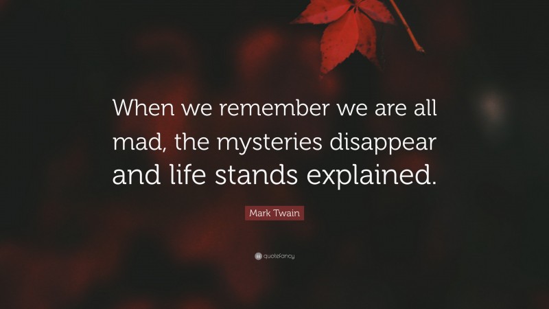 Mark Twain Quote: “When we remember we are all mad, the mysteries disappear and life stands explained.”