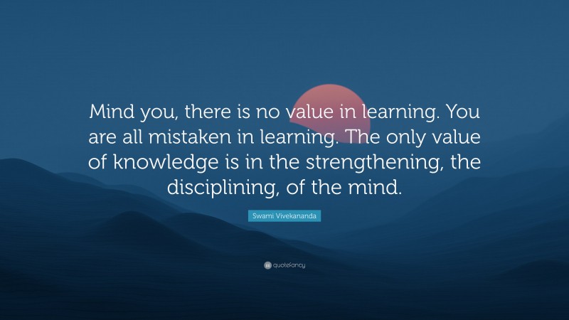 Swami Vivekananda Quote: “Mind you, there is no value in learning. You are all mistaken in learning. The only value of knowledge is in the strengthening, the disciplining, of the mind.”