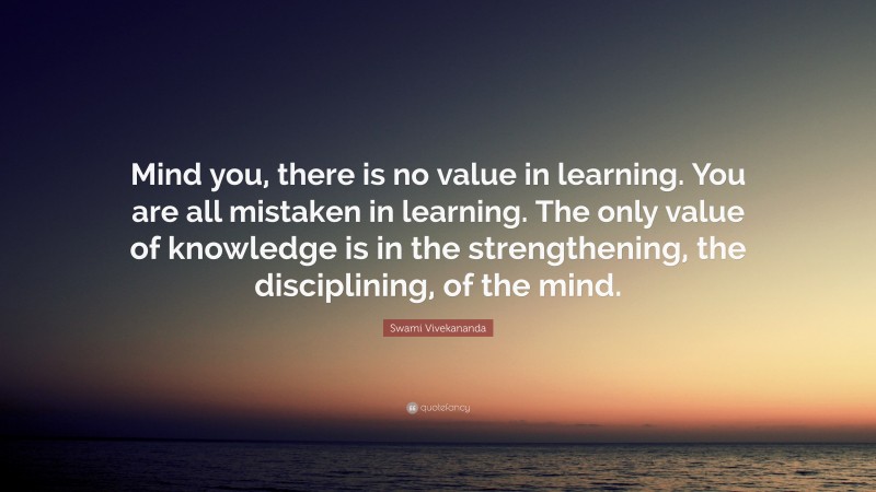 Swami Vivekananda Quote: “Mind you, there is no value in learning. You are all mistaken in learning. The only value of knowledge is in the strengthening, the disciplining, of the mind.”