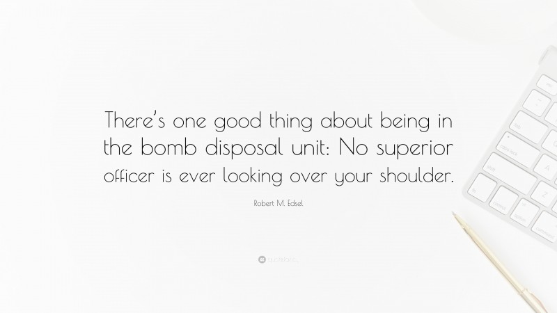 Robert M. Edsel Quote: “There’s one good thing about being in the bomb disposal unit: No superior officer is ever looking over your shoulder.”