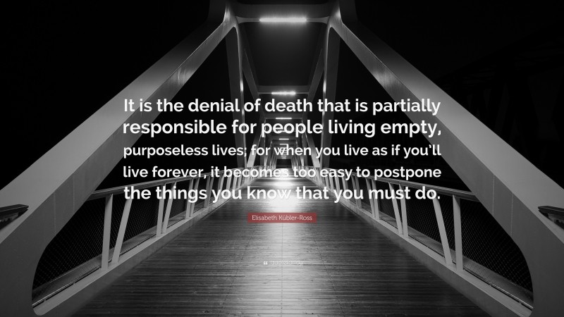Elisabeth Kübler-Ross Quote: “It is the denial of death that is partially responsible for people living empty, purposeless lives; for when you live as if you’ll live forever, it becomes too easy to postpone the things you know that you must do.”