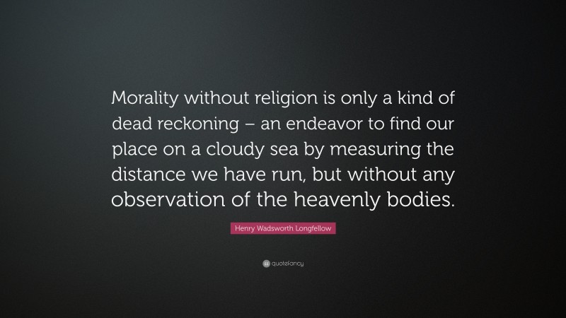 Henry Wadsworth Longfellow Quote: “Morality without religion is only a kind of dead reckoning – an endeavor to find our place on a cloudy sea by measuring the distance we have run, but without any observation of the heavenly bodies.”