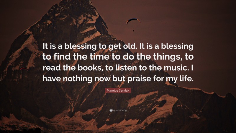 Maurice Sendak Quote: “It is a blessing to get old. It is a blessing to find the time to do the things, to read the books, to listen to the music. I have nothing now but praise for my life.”