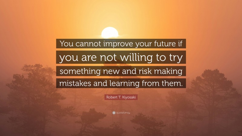 Robert T. Kiyosaki Quote: “You cannot improve your future if you are not willing to try something new and risk making mistakes and learning from them.”