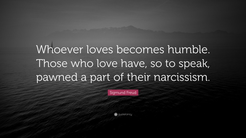 Sigmund Freud Quote: “Whoever loves becomes humble. Those who love have, so to speak, pawned a part of their narcissism.”