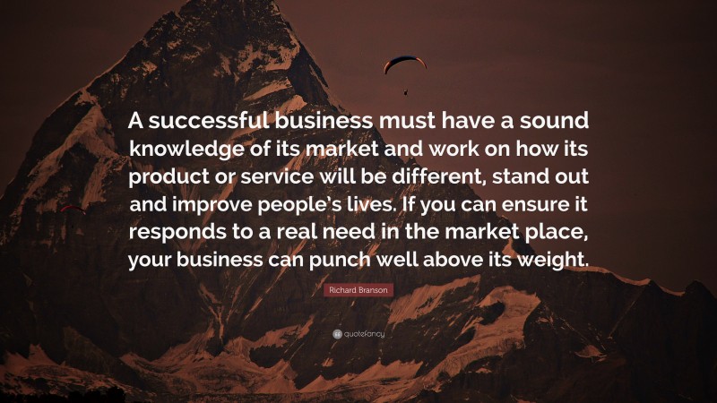 Richard Branson Quote: “A successful business must have a sound knowledge of its market and work on how its product or service will be different, stand out and improve people’s lives. If you can ensure it responds to a real need in the market place, your business can punch well above its weight.”