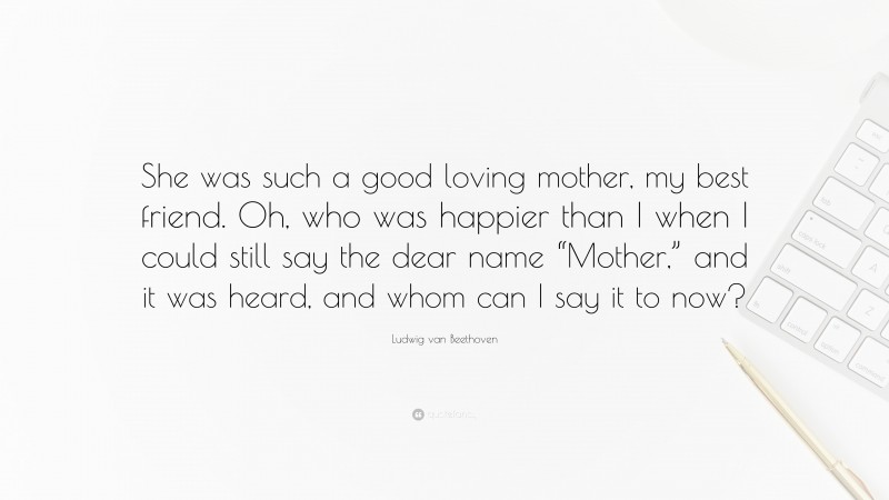 Ludwig van Beethoven Quote: “She was such a good loving mother, my best friend. Oh, who was happier than I when I could still say the dear name “Mother,” and it was heard, and whom can I say it to now?”