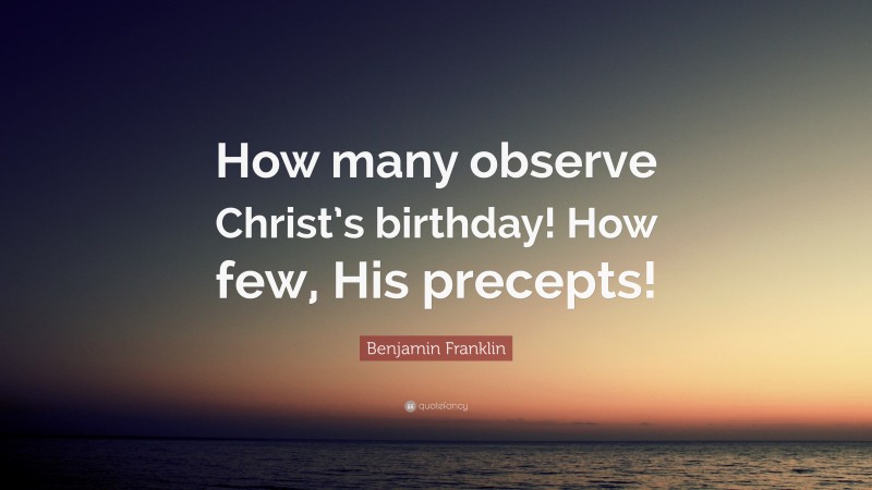 Benjamin Franklin Quote: “How many observe Christ’s birthday! How few, His precepts!”