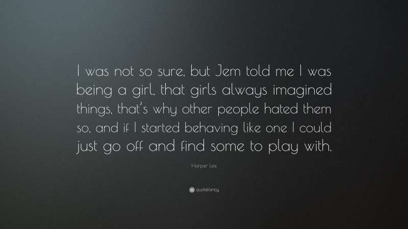 Harper Lee Quote: “I was not so sure, but Jem told me I was being a girl, that girls always imagined things, that’s why other people hated them so, and if I started behaving like one I could just go off and find some to play with.”