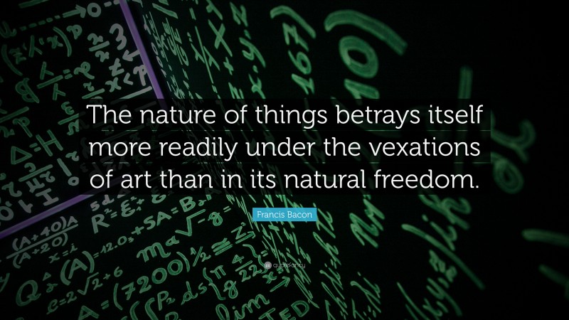 Francis Bacon Quote: “The nature of things betrays itself more readily under the vexations of art than in its natural freedom.”