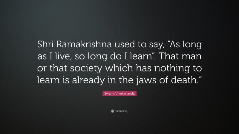 Swami Vivekananda Quote: “Shri Ramakrishna used to say, “As long as I live, so long do I learn”. That man or that society which has nothing to learn is already in the jaws of death.””