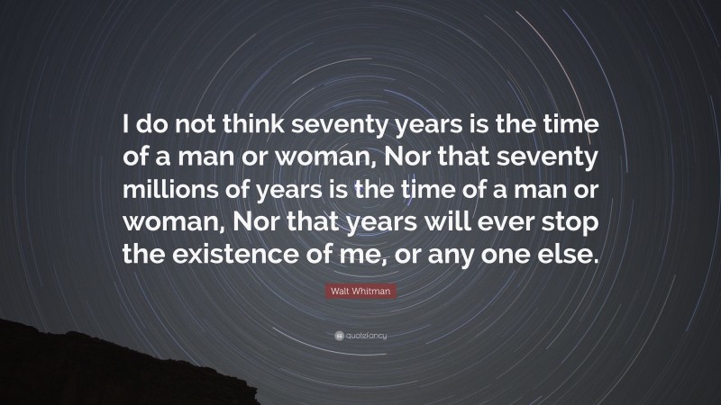 Walt Whitman Quote: “I do not think seventy years is the time of a man or woman, Nor that seventy millions of years is the time of a man or woman, Nor that years will ever stop the existence of me, or any one else.”