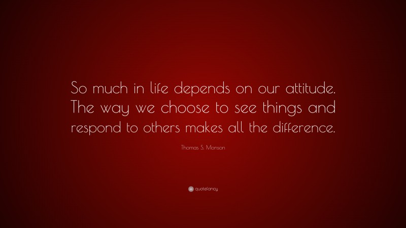 Thomas S. Monson Quote: “So much in life depends on our attitude. The way we choose to see things and respond to others makes all the difference.”