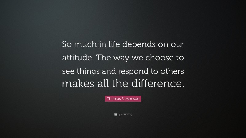 Thomas S. Monson Quote: “So much in life depends on our attitude. The way we choose to see things and respond to others makes all the difference.”