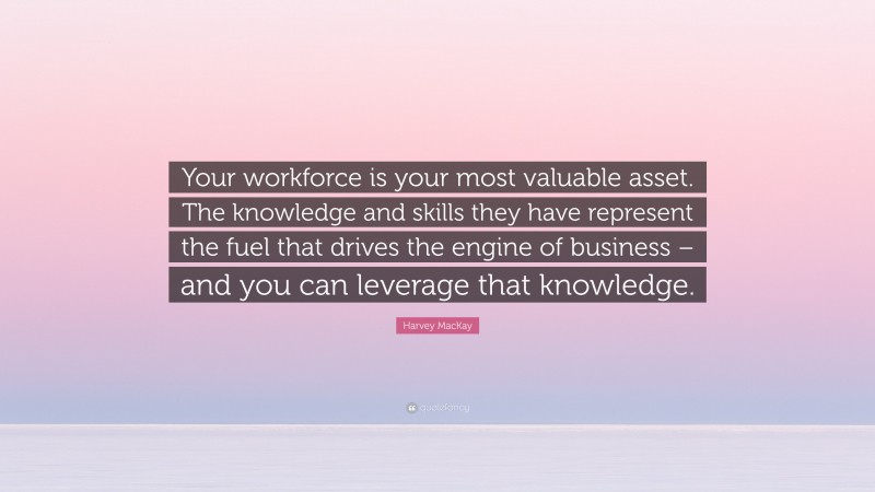 Harvey MacKay Quote: “Your workforce is your most valuable asset. The knowledge and skills they have represent the fuel that drives the engine of business – and you can leverage that knowledge.”