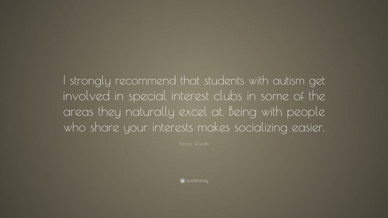 Temple Grandin Quote: “I strongly recommend that students with autism get involved in special interest clubs in some of the areas they naturally excel at. Being with people who share your interests makes socializing easier.”
