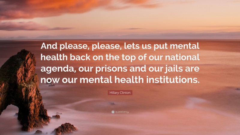 Hillary Clinton Quote: “And please, please, lets us put mental health back on the top of our national agenda, our prisons and our jails are now our mental health institutions.”