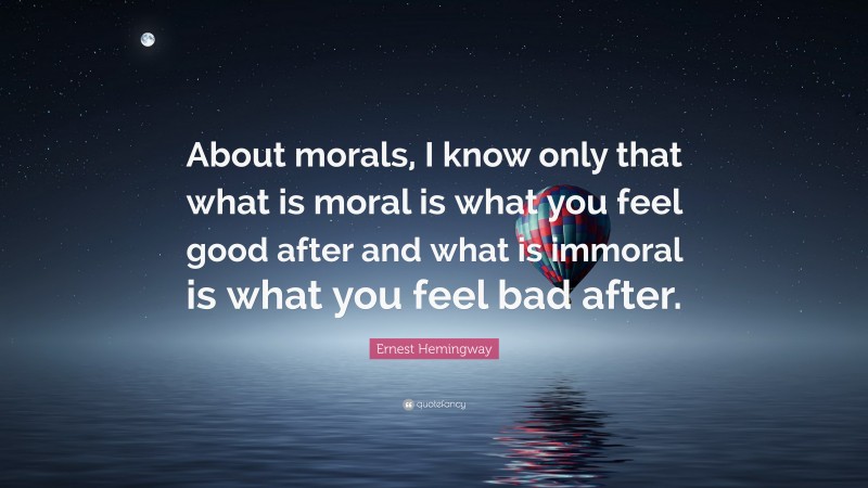 Ernest Hemingway Quote: “About morals, I know only that what is moral is what you feel good after and what is immoral is what you feel bad after.”