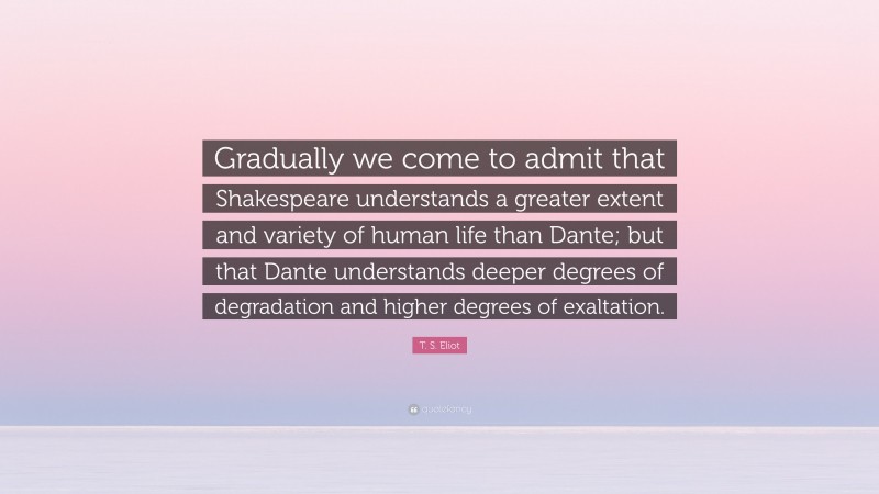 T. S. Eliot Quote: “Gradually we come to admit that Shakespeare understands a greater extent and variety of human life than Dante; but that Dante understands deeper degrees of degradation and higher degrees of exaltation.”