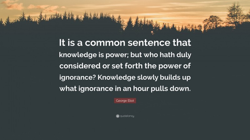 George Eliot Quote: “It is a common sentence that knowledge is power; but who hath duly considered or set forth the power of ignorance? Knowledge slowly builds up what ignorance in an hour pulls down.”