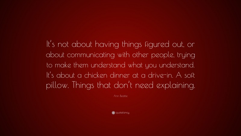Ann Beattie Quote: “It’s not about having things figured out, or about communicating with other people, trying to make them understand what you understand. It’s about a chicken dinner at a drive-in. A soft pillow. Things that don’t need explaining.”