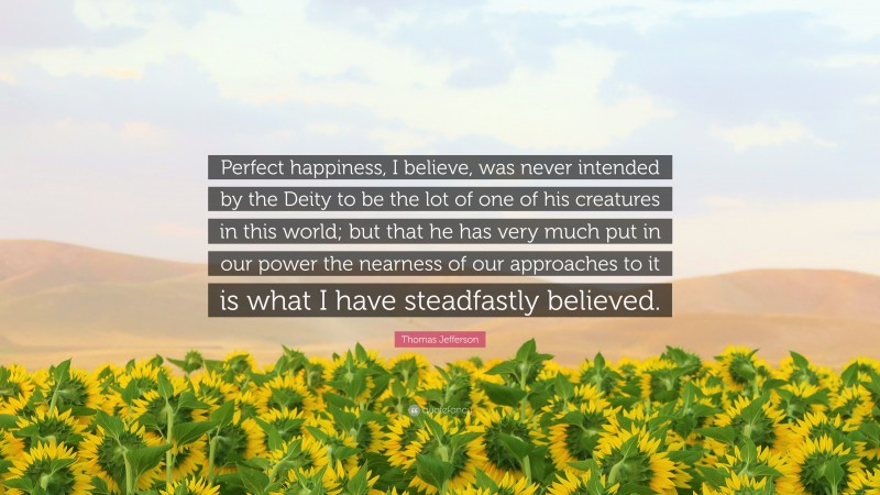 Thomas Jefferson Quote: “Perfect happiness, I believe, was never intended by the Deity to be the lot of one of his creatures in this world; but that he has very much put in our power the nearness of our approaches to it is what I have steadfastly believed.”