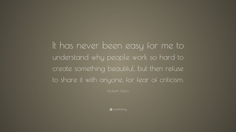 Elizabeth Gilbert Quote: “It has never been easy for me to understand why people work so hard to create something beautiful, but then refuse to share it with anyone, for fear of criticism.”