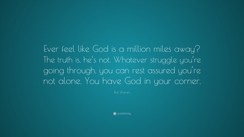 Rick Warren Quote: “Ever feel like God is a million miles away? The truth is, he’s not. Whatever struggle you’re going through, you can rest assured you’re not alone. You have God in your corner.”
