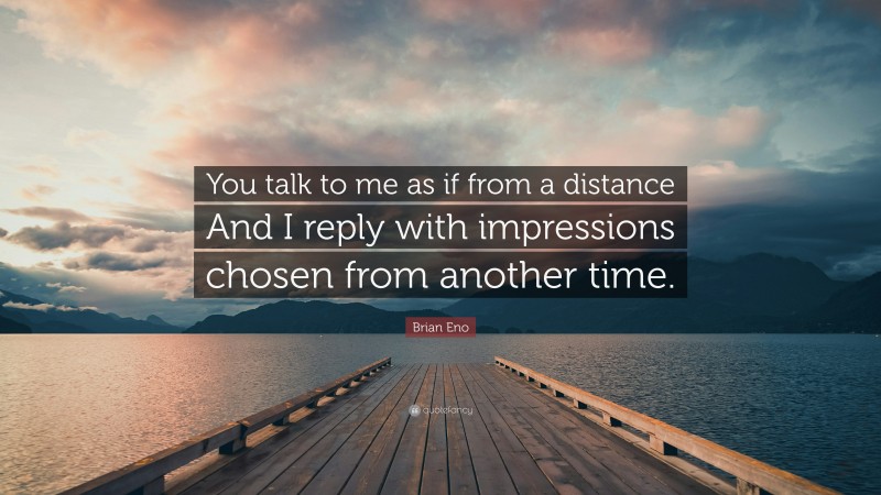 Brian Eno Quote: “You talk to me as if from a distance And I reply with impressions chosen from another time.”