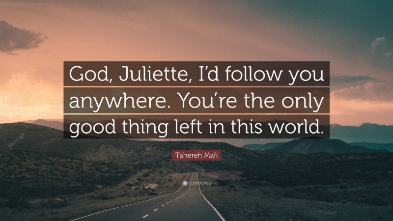 Tahereh Mafi Quote: “God, Juliette, I’d follow you anywhere. You’re the only good thing left in this world.”