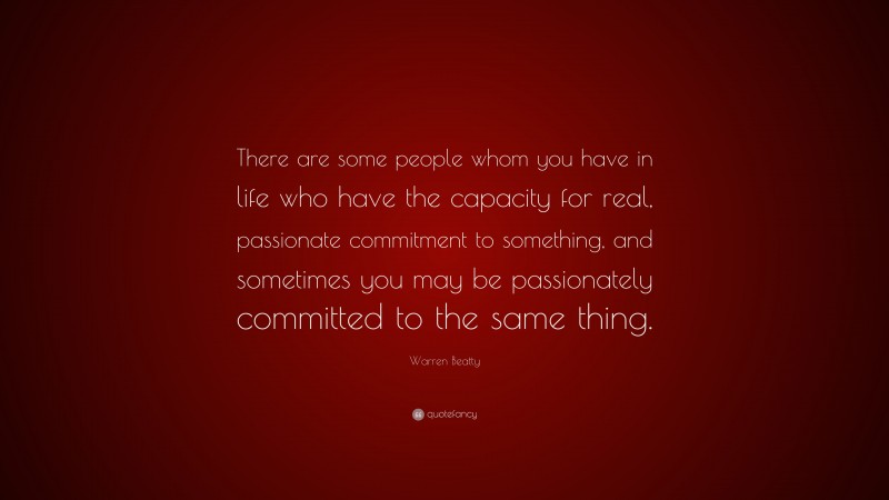 Warren Beatty Quote: “There are some people whom you have in life who have the capacity for real, passionate commitment to something, and sometimes you may be passionately committed to the same thing.”