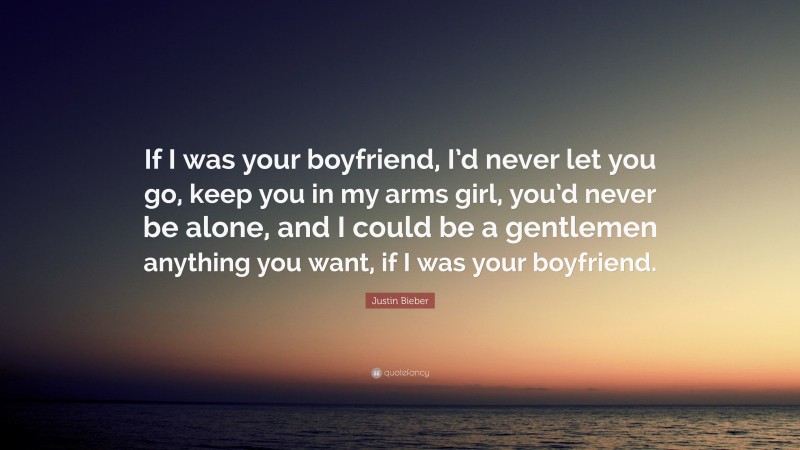 Justin Bieber Quote: “If I was your boyfriend, I’d never let you go, keep you in my arms girl, you’d never be alone, and I could be a gentlemen anything you want, if I was your boyfriend.”