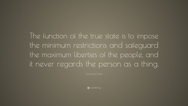 Immanuel Kant Quote: “The function of the true state is to impose the minimum restrictions and safeguard the maximum liberties of the people, and it never regards the person as a thing.”