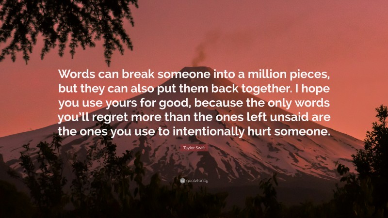 Taylor Swift Quote: “Words can break someone into a million pieces, but they can also put them back together. I hope you use yours for good, because the only words you’ll regret more than the ones left unsaid are the ones you use to intentionally hurt someone.”