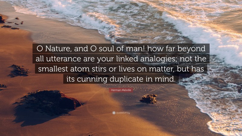 Herman Melville Quote: “O Nature, and O soul of man! how far beyond all utterance are your linked analogies; not the smallest atom stirs or lives on matter, but has its cunning duplicate in mind.”
