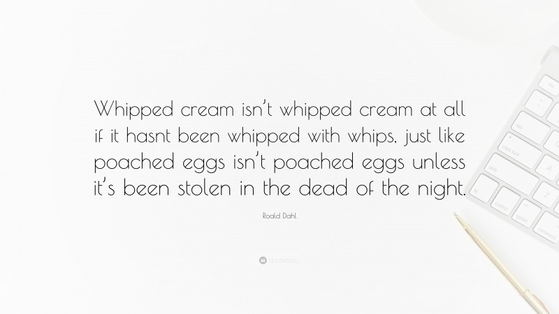 Roald Dahl Quote: “Whipped cream isn’t whipped cream at all if it hasnt been whipped with whips, just like poached eggs isn’t poached eggs unless it’s been stolen in the dead of the night.”